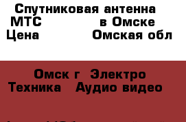 Спутниковая антенна - МТС TV Full HD в Омске  › Цена ­ 1 200 - Омская обл., Омск г. Электро-Техника » Аудио-видео   